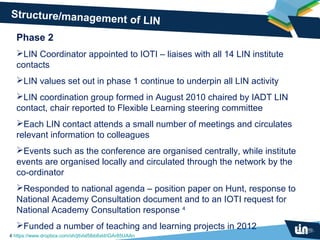 Structure/management
                     of LIN
   Phase 2
   LIN Coordinator appointed to IOTI – liaises with all 14 LIN institute
   contacts
   LIN values set out in phase 1 continue to underpin all LIN activity
   LIN coordination group formed in August 2010 chaired by IADT LIN
   contact, chair reported to Flexible Learning steering committee
   Each LIN contact attends a small number of meetings and circulates
   relevant information to colleagues
   Events such as the conference are organised centrally, while institute
   events are organised locally and circulated through the network by the
   co-ordinator
   Responded to national agenda – position paper on Hunt, response to
   National Academy Consultation document and to an IOTI request for
   National Academy Consultation response 4
   Funded a number of teaching and learning projects in 2012
4 https://www.dropbox.com/sh/jttvlxl5lbb8xld/iGAr85UAAn
 