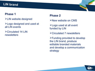 LIN brand


Phase 1
                             Phase 2
LIN website designed
                             New website on CMS
Logo designed and used at
                             Logo used at all event
all LIN events
                             funded by LIN
Circulated 14 LIN
                             Circulated 7 newsletters
newsletters
                             Funding provided to develop
                             the LIN brand, produce
                             editable branded materials
                             and develop a communication
                             strategy
 
