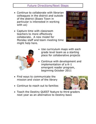 Future Directions/Next Steps

Continue to collaborate with librarian
colleagues in the district and outside
of the district (Essex Town in
particular is interested in working
with us)

Capture time with classroom
teachers to more effectively
collaborate. A new model for
Monday staff and team meeting time
might help here.

                   Use curriculum maps with each
                   grade level team as a starting
                   place for collaborative projects

                   Continue with development and
                   implementation of a K-1
                   emergent reader program,
                   beginning October 2011

Find ways to communicate the
mission and vision of the library

Continue to reach out to families

Teach the Destiny QUEST feature to third graders
next year as an alternative to Destiny basic
 