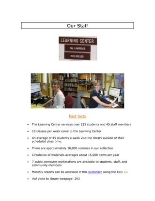 Our Staff




                          Fast facts

The Learning Center services over 225 students and 45 staff members

13 classes per week come to the Learning Center

An average of 45 students a week visit the library outside of their
scheduled class time.

There are approximately 10,000 volumes in our collection

Circulation of materials averages about 15,000 items per year

7 public computer workstations are available to students, staff, and
community members

Monthly reports can be accessed in this livebinder using the key: LC

#of visits to library webpage: 293
 