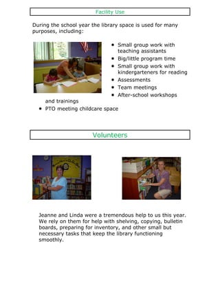 Facility Use

During the school year the library space is used for many
purposes, including:

                                 Small group work with
                                 teaching assistants
                                 Big/little program time
                                 Small group work with
                                 kindergarteners for reading
                                 Assessments
                                 Team meetings
                                 After-school workshops
     and trainings
     PTO meeting childcare space




                       Volunteers




  Jeanne and Linda were a tremendous help to us this year.
  We rely on them for help with shelving, copying, bulletin
  boards, preparing for inventory, and other small but
  necessary tasks that keep the library functioning
  smoothly.
 
