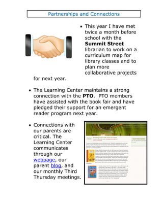Partnerships and Connections

                     This year I have met
                     twice a month before
                     school with the
                     Summit Street
                     librarian to work on a
                     curriculum map for
                     library classes and to
                     plan more
                     collaborative projects
for next year.

The Learning Center maintains a strong
connection with the PTO. PTO members
have assisted with the book fair and have
pledged their support for an emergent
reader program next year.

Connections with
our parents are
critical. The
Learning Center
communicates
through our
webpage, our
parent blog, and
our monthly Third
Thursday meetings.
 