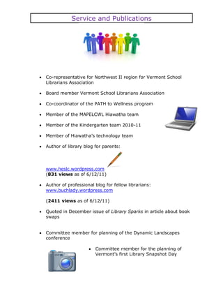 Service and Publications




Co-representative for Northwest II region for Vermont School
Librarians Association

Board member Vermont School Librarians Association

Co-coordinator of the PATH to Wellness program

Member of the MAPELCWL Hiawatha team

Member of the Kindergarten team 2010-11

Member of Hiawatha’s technology team

Author of library blog for parents:




www.heslc.wordpress.com
(831 views as of 6/12/11)

Author of professional blog for fellow librarians:
www.buchlady.wordpress.com

(2411 views as of 6/12/11)

Quoted in December issue of Library Sparks in article about book
swaps


Committee member for planning of the Dynamic Landscapes
conference

                       Committee member for the planning of
                       Vermont’s first Library Snapshot Day
 