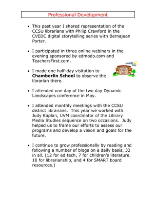 Professional Development

This past year I shared representation of the
CCSU librarians with Philip Crawford in the
CVEDC digital storytelling series with Bernajean
Porter.

I participated in three online webinars in the
evening sponsored by edmodo.com and
TeachersFirst.com.

I made one half-day visitation to
Chamberlin School to observe the
librarian there.

I attended one day of the two day Dynamic
Landscapes conference in May.

I attended monthly meetings with the CCSU
district librarians. This year we worked with
Judy Kaplan, UVM coordinator of the Library
Media Studies sequence on two occasions. Judy
helped us to frame our efforts to assess our
programs and develop a vision and goals for the
future.

I continue to grow professionally by reading and
following a number of blogs on a daily basis, 33
in all. (12 for ed tech, 7 for children’s literature,
10 for librarianship, and 4 for SMART board
resources.)
 
