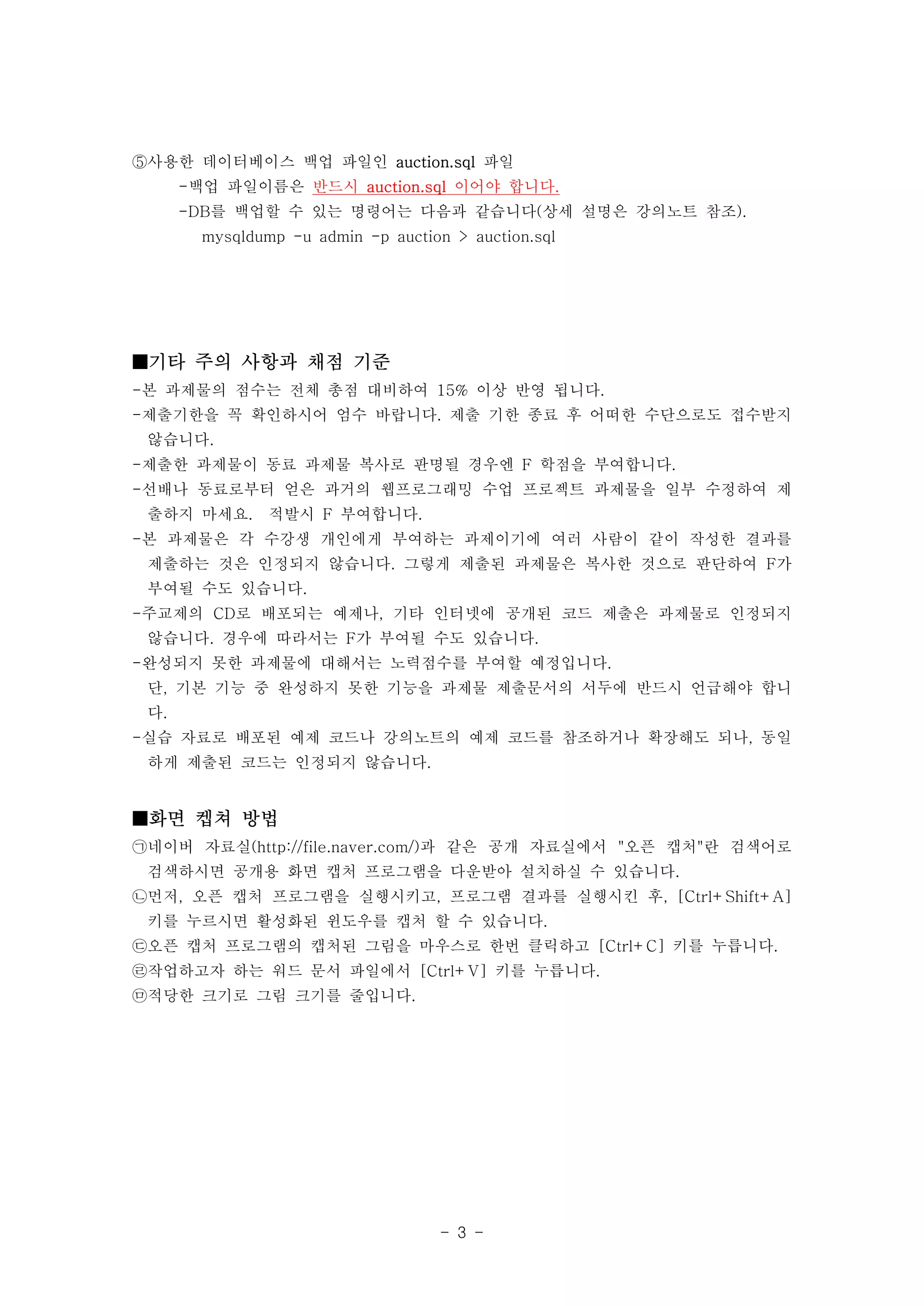 ⑤사용한 데이터베이스 백업 파일인 auction.sql 파일
      -백업 파일이름은 반드시 auction.sql 이어야 합니다.
      -DB를 백업할 수 있는 명령어는 다음과 같습니다(상세 설명은 강의노트 참조).
        mysqldump -u admin -p auction > auction.sql




■기타 주의 사항과 채점 기준
-본 과제물의 점수는 전체 총점 대비하여 15% 이상 반영 됩니다.
-제출기한을 꼭 확인하시어 엄수 바랍니다. 제출 기한 종료 후 어떠한 수단으로도 접수받지
 않습니다.
-제출한 과제물이 동료 과제물 복사로 판명될 경우엔 F 학점을 부여합니다.
-선배나 동료로부터 얻은 과거의 웹프로그래밍 수업 프로젝트 과제물을 일부 수정하여 제
 출하지 마세요.       적발시 F 부여합니다.
-본 과제물은 각 수강생 개인에게 부여하는 과제이기에 여러 사람이 같이 작성한 결과를
 제출하는 것은 인정되지 않습니다. 그렇게 제출된 과제물은 복사한 것으로 판단하여 F가
 부여될 수도 있습니다.
-주교제의 CD로 배포되는 예제나, 기타 인터넷에 공개된 코드 제출은 과제물로 인정되지
 않습니다. 경우에 따라서는 F가 부여될 수도 있습니다.
-완성되지 못한 과제물에 대해서는 노력점수를 부여할 예정입니다.
 단, 기본 기능 중 완성하지 못한 기능을 과제물 제출문서의 서두에 반드시 언급해야 합니
 다.
-실습 자료로 배포된 예제 코드나 강의노트의 예제 코드를 참조하거나 확장해도 되나, 동일
 하게 제출된 코드는 인정되지 않습니다.


■화면 켑쳐 방법
㉠네이버 자료실(http://file.naver.com/)과 같은 공개 자료실에서 "오픈 캡처"란 검색어로
 검색하시면 공개용 화면 캡처 프로그램을 다운받아 설치하실 수 있습니다.
㉡먼저, 오픈 캡처 프로그램을 실행시키고, 프로그램 결과를 실행시킨 후, [Ctrl+Shift+A]
 키를 누르시면 활성화된 윈도우를 캡처 할 수 있습니다.
㉢오픈 캡처 프로그램의 캡처된 그림을 마우스로 한번 클릭하고 [Ctrl+C] 키를 누릅니다.
㉣작업하고자 하는 워드 문서 파일에서 [Ctrl+V] 키를 누릅니다.
㉤적당한 크기로 그림 크기를 줄입니다.




                                    - 3 -
 