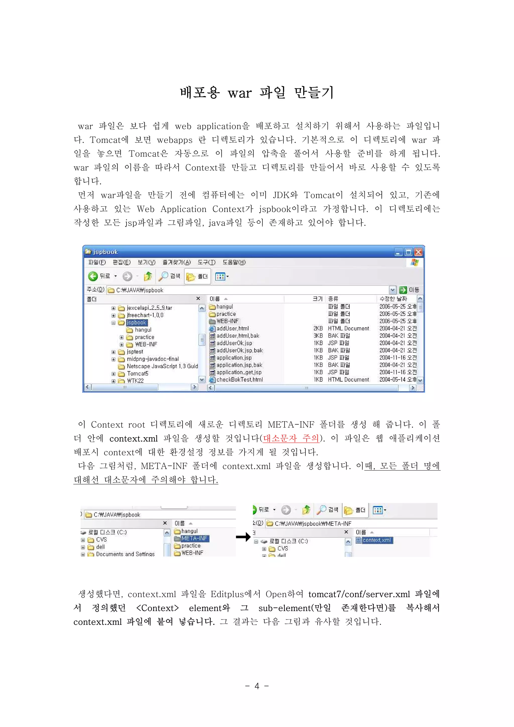 배포용 war 파일 만들기

war 파일은 보다 쉽게 web application을 배포하고 설치하기 위해서 사용하는 파일입니
다. Tomcat에 보면 webapps 란 디렉토리가 있습니다. 기본적으로 이 디렉토리에 war 파
일을 놓으면 Tomcat은 자동으로 이 파일의 압축을 풀어서 사용할 준비를 하게 됩니다.
war 파일의 이름을 따라서 Context를 만들고 디렉토리를 만들어서 바로 사용할 수 있도록
합니다.
먼저 war파일을 만들기 전에 컴퓨터에는 이미 JDK와 Tomcat이 설치되어 있고, 기존에
사용하고 있는 Web Application Context가 jspbook이라고 가정합니다. 이 디렉토리에는
작성한 모든 jsp파일과 그림파일, java파일 등이 존재하고 있어야 합니다.




이 Context root 디렉토리에 새로운 디렉토리 META-INF 폴더를 생성 해 줍니다. 이 폴
더 안에 context.xml 파일을 생성할 것입니다(대소문자 주의). 이 파일은 웹 애플리케이션
배포시 context에 대한 환경설정 정보를 가지게 될 것입니다.
다음 그림처럼, META-INF 폴더에 context.xml 파일을 생성합니다. 이때, 모든 폴더 명에
대해선 대소문자에 주의해야 합니다.




생성했다면, context.xml 파일을 Editplus에서 Open하여 tomcat7/conf/server.xml 파일에
서   정의했던   <Context>   element와   그   sub-element(만일   존재한다면)를   복사해서
context.xml 파일에 붙여 넣습니다. 그 결과는 다음 그림과 유사할 것입니다.




                                  - 4 -
 