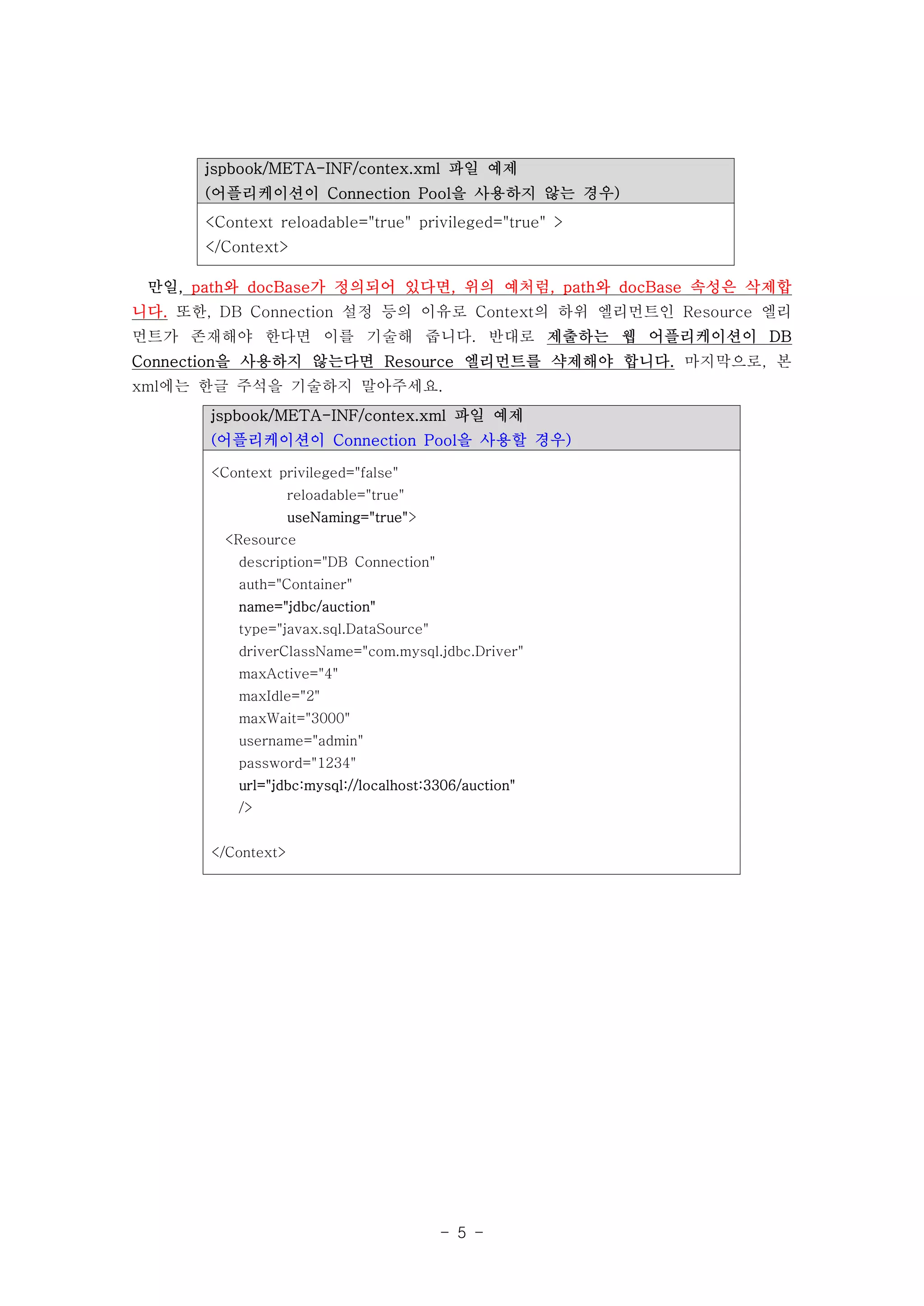 jspbook/META-INF/contex.xml 파일 예제
      (어플리케이션이 Connection Pool을 사용하지 않는 경우)
      <Context reloadable="true" privileged="true" >
      </Context>

 만일, path와 docBase가 정의되어 있다면, 위의 예처럼, path와 docBase 속성은 삭제합
니다. 또한, DB Connection 설정 등의 이유로 Context의 하위 엘리먼트인 Resource 엘리
먼트가 존재해야 한다면 이를 기술해 줍니다. 반대로 제출하는 웹 어플리케이션이 DB
Connection을 사용하지 않는다면 Resource 엘리먼트를 샥제해야 합니다. 마지막으로, 본
xml에는 한글 주석을 기술하지 말아주세요.
       jspbook/META-INF/contex.xml 파일 예제
       (어플리케이션이 Connection Pool을 사용할 경우)

       <Context privileged="false"
                    reloadable="true"
                    useNaming="true">
        <Resource
          description="DB Connection"
          auth="Container"
          name="jdbc/auction"
          type="javax.sql.DataSource"
          driverClassName="com.mysql.jdbc.Driver"
          maxActive="4"
          maxIdle="2"
          maxWait="3000"
          username="admin"
          password="1234"
          url="jdbc:mysql://localhost:3306/auction"
          />


       </Context>




                                        - 5 -
 