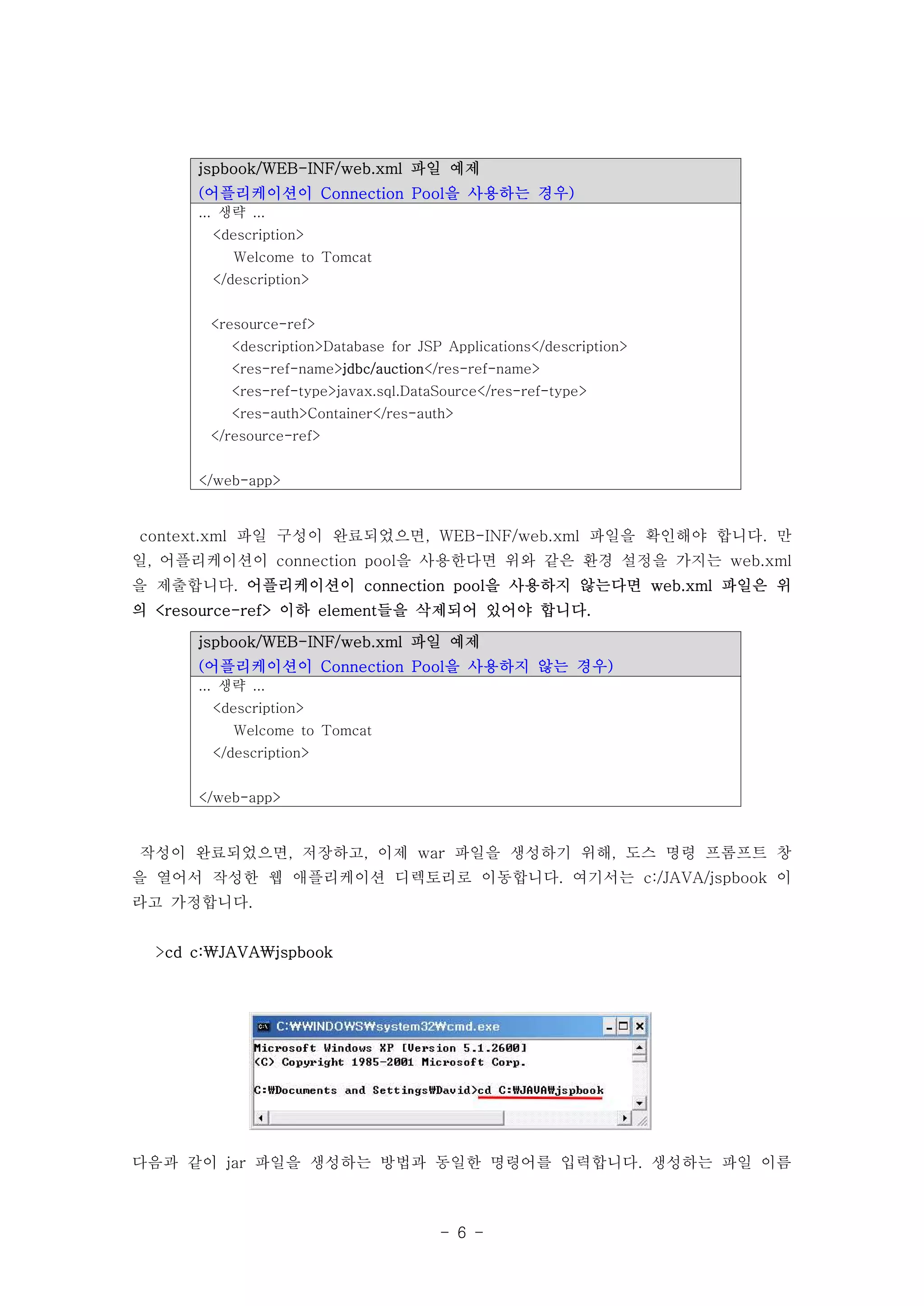 jspbook/WEB-INF/web.xml 파일 예제
      (어플리케이션이 Connection Pool을 사용하는 경우)
      ... 생략 ...
        <description>
           Welcome to Tomcat
        </description>


       <resource-ref>
          <description>Database for JSP Applications</description>
          <res-ref-name>jdbc/auction</res-ref-name>
          <res-ref-type>javax.sql.DataSource</res-ref-type>
          <res-auth>Container</res-auth>
       </resource-ref>


      </web-app>



context.xml 파일 구성이 완료되었으면, WEB-INF/web.xml 파일을 확인해야 합니다. 만
일, 어플리케이션이 connection pool을 사용한다면 위와 같은 환경 설정을 가지는 web.xml
을 제출합니다. 어플리케이션이 connection pool을 사용하지 않는다면 web.xml 파일은 위
의 <resource-ref> 이하 element들을 삭제되어 있어야 합니다.

      jspbook/WEB-INF/web.xml 파일 예제
      (어플리케이션이 Connection Pool을 사용하지 않는 경우)
      ... 생략 ...
        <description>
           Welcome to Tomcat
        </description>


      </web-app>



작성이 완료되었으면, 저장하고, 이제 war 파일을 생성하기 위해, 도스 명령 프롬프트 창
을 열어서 작성한 웹 애플리케이션 디렉토리로 이동합니다. 여기서는 c:/JAVA/jspbook 이
라고 가정합니다.


  >cd c:JAVAjspbook




다음과 같이 jar 파일을 생성하는 방법과 동일한 명령어를 입력합니다. 생성하는 파일 이름



                                       - 6 -
 