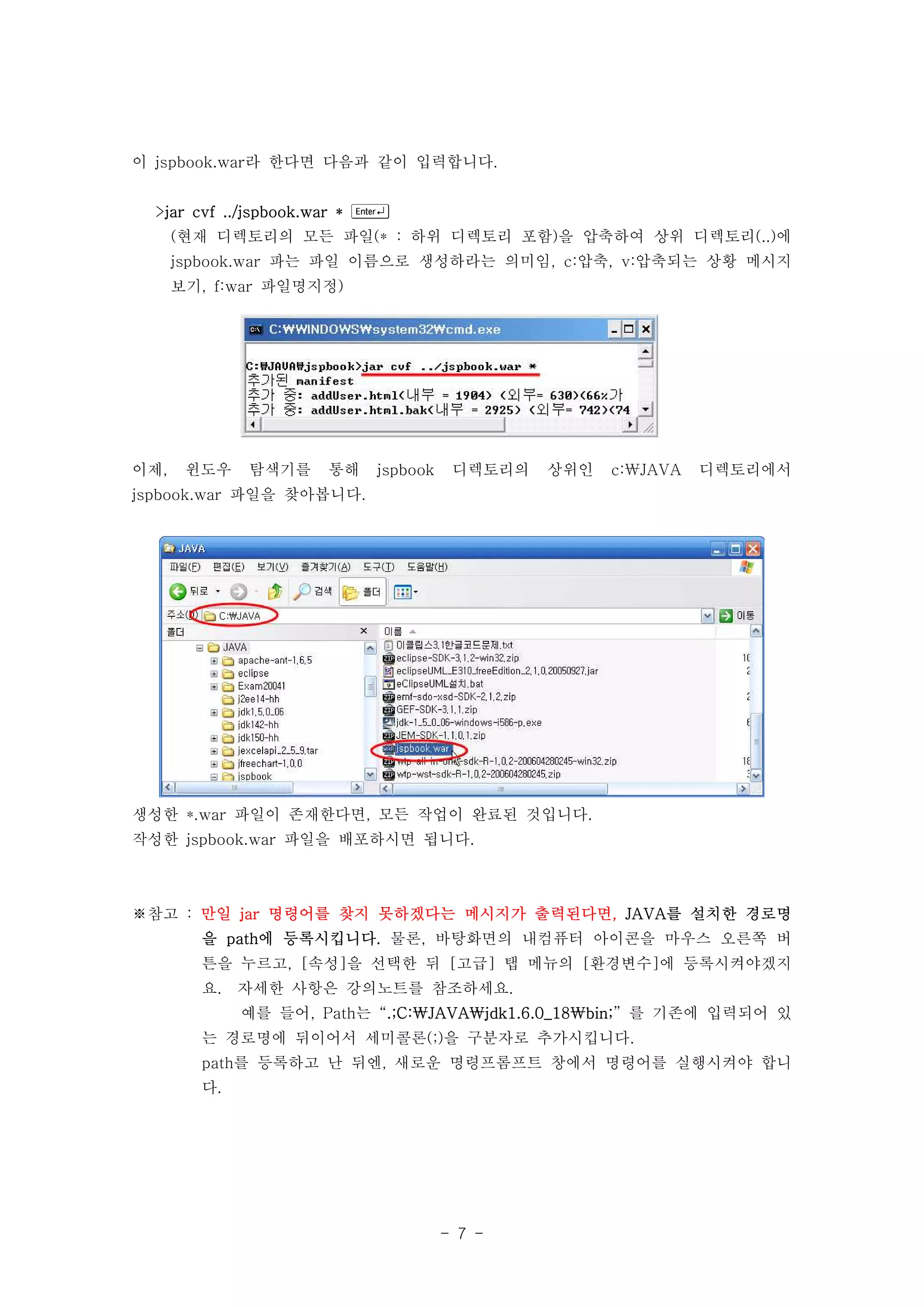 이 jspbook.war라 한다면 다음과 같이 입력합니다.


  >jar cvf ../jspbook.war * 
      (현재 디렉토리의 모든 파일(* : 하위 디렉토리 포함)을 압축하여 상위 디렉토리(..)에
      jspbook.war 파는 파일 이름으로 생성하라는 의미임, c:압축, v:압축되는 상황 메시지
      보기, f:war 파일명지정)




이제,    윈도우   탐색기를    통해    jspbook    디렉토리의   상위인   c:JAVA   디렉토리에서
jspbook.war 파일을 찾아봅니다.




생성한 *.war 파일이 존재한다면, 모든 작업이 완료된 것입니다.
작성한 jspbook.war 파일을 배포하시면 됩니다.



※참고 : 만일 jar 명령어를 찾지 못하겠다는 메시지가 출력된다면, JAVA를 설치한 경로명
        을 path에 등록시킵니다. 물론, 바탕화면의 내컴퓨터 아이콘을 마우스 오른쪽 버
        튼을 누르고, [속성]을 선택한 뒤 [고급] 탭 메뉴의 [환경변수]에 등록시켜야겠지
        요.   자세한 사항은 강의노트를 참조하세요.
             예를 들어, Path는 “.;C:JAVAjdk1.6.0_18bin;” 를 기존에 입력되어 있
        는 경로명에 뒤이어서 세미콜론(;)을 구분자로 추가시킵니다.
        path를 등록하고 난 뒤엔, 새로운 명령프롬프트 창에서 명령어를 실행시켜야 합니
        다.




                                     - 7 -
 