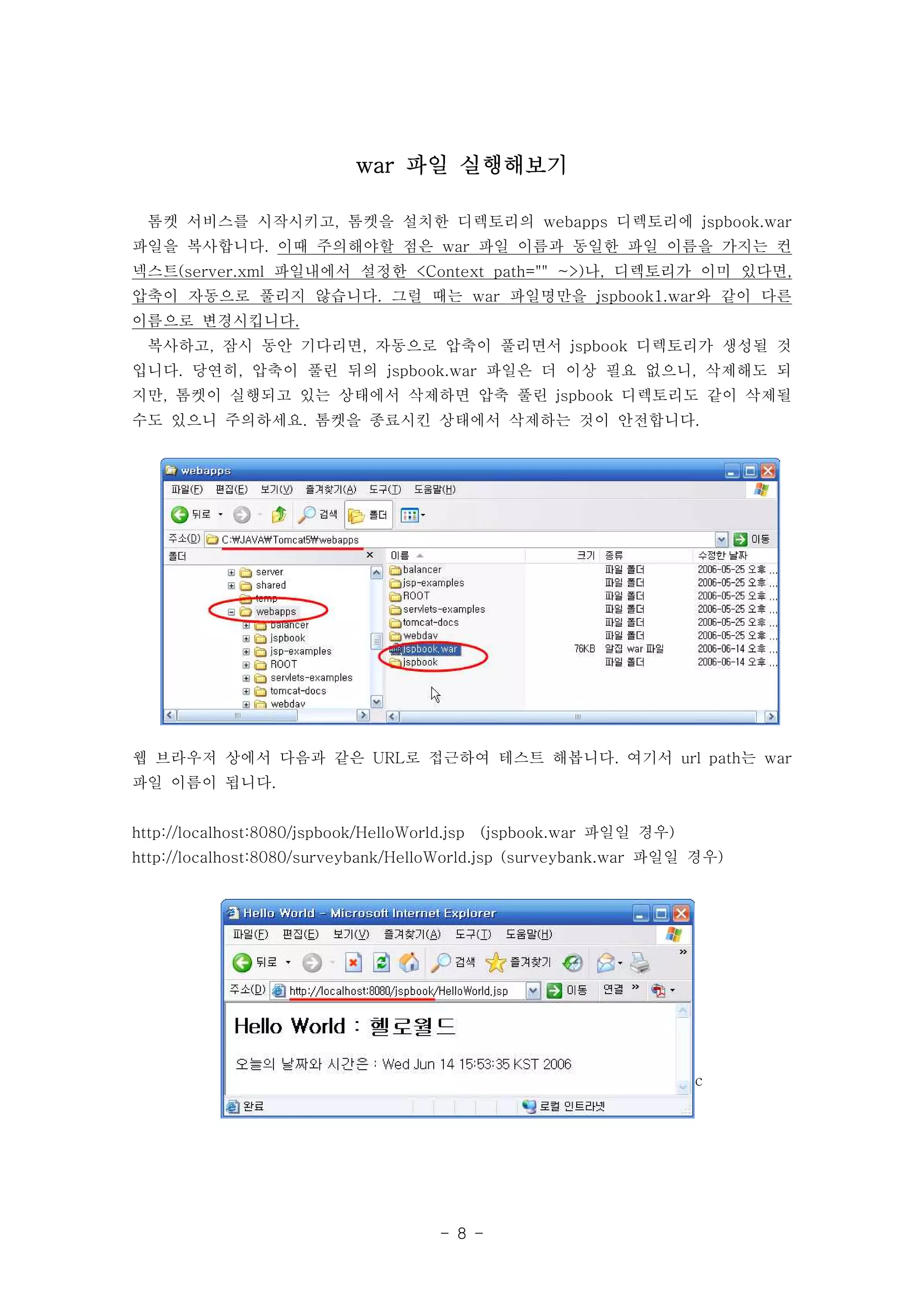 war 파일 실행해보기

  톰켓 서비스를 시작시키고, 톰켓을 설치한 디렉토리의 webapps 디렉토리에 jspbook.war
파일을 복사합니다. 이때 주의해야할 점은 war 파일 이름과 동일한 파일 이름을 가지는 컨
넥스트(server.xml 파일내에서 설정한 <Context path="" ~>)나, 디렉토리가 이미 있다면,
압축이 자동으로 풀리지 않습니다. 그럴 때는 war 파일명만을 jspbook1.war와 같이 다른
이름으로 변경시킵니다.
  복사하고, 잠시 동안 기다리면, 자동으로 압축이 풀리면서 jspbook 디렉토리가 생성될 것
입니다. 당연히, 압축이 풀린 뒤의 jspbook.war 파일은 더 이상 필요 없으니, 삭제해도 되
지만, 톰켓이 실행되고 있는 상태에서 삭제하면 압축 풀린 jspbook 디렉토리도 같이 삭제될
수도 있으니 주의하세요. 톰켓을 종료시킨 상태에서 삭제하는 것이 안전합니다.




웹 브라우저 상에서 다음과 같은 URL로 접근하여 테스트 해봅니다. 여기서 url path는 war
파일 이름이 됩니다.


http://localhost:8080/jspbook/HelloWorld.jsp   (jspbook.war 파일일 경우)
http://localhost:8080/surveybank/HelloWorld.jsp (surveybank.war 파일일 경우)




                                                                      c




                                        - 8 -
 