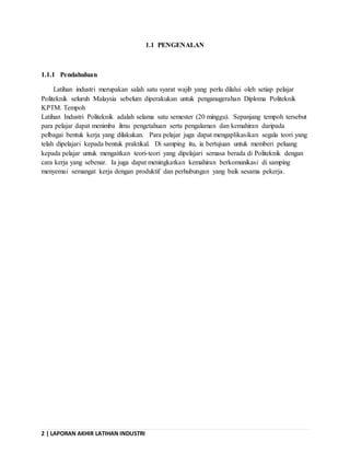 2 | LAPORAN AKHIR LATIHAN INDUSTRI
1.1 PENGENALAN
1.1.1 Pendahuluan
Latihan industri merupakan salah satu syarat wajib yang perlu dilalui oleh setiap pelajar
Politeknik seluruh Malaysia sebelum diperakukan untuk penganugerahan Diploma Politeknik
KPTM. Tempoh
Latihan Industri Politeknik adalah selama satu semester (20 minggu). Sepanjang tempoh tersebut
para pelajar dapat menimba ilmu pengetahuan serta pengalaman dan kemahiran daripada
pelbagai bentuk kerja yang dilakukan. Para pelajar juga dapat mengaplikasikan segala teori yang
telah dipelajari kepada bentuk praktikal. Di samping itu, ia bertujuan untuk memberi peluang
kepada pelajar untuk mengaitkan teori-teori yang dipelajari semasa berada di Politeknik dengan
cara kerja yang sebenar. Ia juga dapat meningkatkan kemahiran berkomunikasi di samping
menyemai semangat kerja dengan produktif dan perhubungan yang baik sesama pekerja.
 