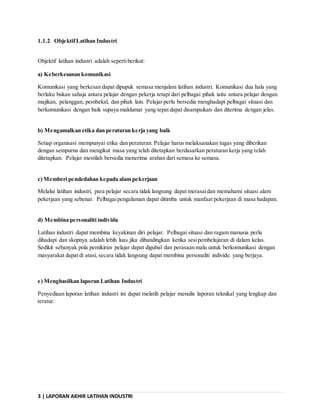3 | LAPORAN AKHIR LATIHAN INDUSTRI
1.1.2 ObjektifLatihan Industri
Objektif latihan industri adalah sepertiberikut:
a) Keberkesanan komunikasi
Komunikasi yang berkesan dapat dipupuk semasa menjalani latihan industri. Komunikasi dua hala yang
berlaku bukan sahaja antara pelajar dengan pekerja tetapi dari pelbagai pihak iaitu antara pelajar dengan
majikan, pelanggan, pembekal, dan pihak lain. Pelajar perlu bersedia menghadapi pelbagai situasi dan
berkomunikasi dengan baik supaya maklumat yang tepat dapat disampaikan dan diterima dengan jelas.
b) Mengamalkan etika dan peraturan kerja yang baik
Setiap organisasi mempunyai etika dan peraturan. Pelajar harus melaksanakan tugas yang diberikan
dengan sempurna dan mengikut masa yang telah ditetapkan berdasarkan peraturan kerja yang telah
ditetapkan. Pelajar mestilah bersedia menerima arahan dari semasa ke semasa.
c) Memberi pendedahan kepada alam pekerjaan
Melalui latihan industri, para pelajar secara tidak langsung dapat merasaidan memahami situasi alam
pekerjaan yang sebenar. Pelbagaipengalaman dapat ditimba untuk manfaat pekerjaan di masa hadapan.
d) Membina personaliti individu
Latihan industri dapat membina keyakinan diri pelajar. Pelbagai situasi dan ragam manusia perlu
dihadapi dan skopnya adalah lebih luas jika dibandingkan ketika sesipembelajaran di dalam kelas.
Sedikit sebanyak pola pemikiran pelajar dapat digubal dan perasaan malu untuk berkomunikasi dengan
masyarakat dapat di atasi, secara tidak langsung dapat membina personaliti individu yang berjaya.
e) Menghasilkan laporan Latihan Industri
Penyediaan laporan latihan industri ini dapat melatih pelajar menulis laporan teknikal yang lengkap dan
teratur.
 