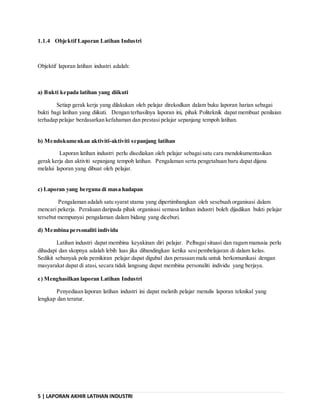 5 | LAPORAN AKHIR LATIHAN INDUSTRI
1.1.4 Objektif Laporan Latihan Industri
Objektif laporan latihan industri adalah:
a) Bukti kepada latihan yang diikuti
Setiap gerak kerja yang dilakukan oleh pelajar direkodkan dalam buku laporan harian sebagai
bukti bagi latihan yang diikuti. Dengan terhasilnya laporan ini, pihak Politeknik dapat membuat penilaian
terhadap pelajar berdasarkan kefahaman dan prestasi pelajar sepanjang tempoh latihan.
b) Mendokumenkan aktiviti-aktiviti sepanjang latihan
Laporan latihan industri perlu disediakan oleh pelajar sebagaisatu cara mendokumentasikan
gerak kerja dan aktiviti sepanjang tempoh latihan. Pengalaman serta pengetahuan baru dapat dijana
melalui laporan yang dibuat oleh pelajar.
c) Laporan yang berguna di masa hadapan
Pengalaman adalah satu syarat utama yang dipertimbangkan oleh sesebuah organisasi dalam
mencari pekerja. Perakuan daripada pihak organisasi semasa latihan industri boleh dijadikan bukti pelajar
tersebut mempunyai pengalaman dalam bidang yang diceburi.
d) Membina personaliti individu
Latihan industri dapat membina keyakinan diri pelajar. Pelbagai situasi dan ragam manusia perlu
dihadapi dan skopnya adalah lebih luas jika dibandingkan ketika sesipembelajaran di dalam kelas.
Sedikit sebanyak pola pemikiran pelajar dapat digubal dan perasaan malu untuk berkomunikasi dengan
masyarakat dapat di atasi, secara tidak langsung dapat membina personaliti individu yang berjaya.
e) Menghasilkan laporan Latihan Industri
Penyediaan laporan latihan industri ini dapat melatih pelajar menulis laporan teknikal yang
lengkap dan teratur.
 