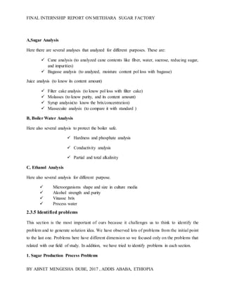 FINAL INTERNSHIP REPORT ON METEHARA SUGAR FACTORY
BY ABNET MENGESHA DUBE, 2017 , ADDIS ABABA, ETHIOPIA
A,Sugar Analysis
Here there are several analyses that analyzed for different purposes. These are:
 Cane analysis (to analyzed cane contents like fiber, water, sucrose, reducing sugar,
and impurities)
 Bagasse analysis (to analyzed, moisture content pol loss with bagasse)
Juice analysis (to know its content amount)
 Filter cake analysis (to know pol loss with filter cake)
 Molasses (to know purity, and its content amount)
 Syrup analysis(to know the brix/concentration)
 Massecuite analysis (to compare it with standard )
B, Boiler Water Analysis
Here also several analysis to protect the boiler safe.
 Hardness and phosphate analysis
 Conductivity analysis
 Partial and total alkalinity
C, Ethanol Analysis
Here also several analysis for different purpose.
 Microorganisms shape and size in culture media
 Alcohol strength and purity
 Vinasse brix
 Process water
2.3.5 Identified problems
This section is the most important of ours because it challenges us to think to identify the
problem and to generate solution idea. We have observed lots of problems from the initial point
to the last one. Problems here have different dimension so we focused only on the problems that
related with our field of study. In addition, we have tried to identify problems in each section.
1. Sugar Production Process Problems
 
