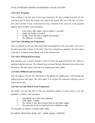 FINAL INTERNSHIP REPORT ON METEHARA SUGAR FACTORY
BY ABNET MENGESHA DUBE, 2017 , ADDIS ABABA, ETHIOPIA
2.4.1 Cane Weighing
Cane weighing is the first step of cane sugar production. We have weighed cane here for five
continuous days to know the average cane input to the system. The aim of the unit is to know
how much amount of cane is processed per day, remained in the yard and to the payment
purpose. Here we follow some procedures.
 Cane variety, field number and cart number is recorded
 Empty cart weight is recorded
 Weight of cart and cane is weighed and recorded
 The difference is recorded.
2.4.2 Cane Unloading and Preparation
Cane is unloaded on the cane table and leveled and transported to the cane cutters. The size of
the input cane stalk is reduce in the cutter. Then ferric materials are separated. The main object
of the unit is to prepare proper fibered cane to the extraction unit.
2.4.3 Juice Milling and Screening
Here prepared cane is passed through a series of mills and squeezed between the rollers by
applying hydraulic pressure. The extracted juice screened through vibrational screen and sent to
the process. The main object of the unit is to separate juice from its fiber.
2.4.4 Juice Diffusion and Screening
Here the bagasse from the first mill forced to the diffuser by scalding juice. And leaching and
diffusion process take place. The main object is to increase the extraction efficiency and to
reduce sucrose lost.
2.4.5 So2 Gas and Milkof Lime Preparation
We prepare so2 gas and milk of lime for clarification purpose. In the process of so2 gas
generation we follow some procedures.
 Atmospheric air is dried and compressed
 Solid sulphur is melted
 The reaction is take place between dried air and molten sulphur
 The generated so2 gas is cooled and sent to clarification plant
The procedure we followed to prepare milk of lime
 