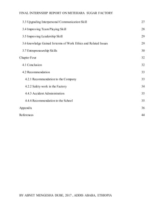 FINAL INTERNSHIP REPORT ON METEHARA SUGAR FACTORY
BY ABNET MENGESHA DUBE, 2017 , ADDIS ABABA, ETHIOPIA
3.3 Upgrading Interpersonal Communication Skill 27
3.4 Improving Team Playing Skill 28
3.5 Improving Leadership Skill 29
3.6 knowledge Gained In terms of Work Ethics and Related Issues 29
3.7 Entrepreneurship Skills 30
Chapter Four 32
4.1 Conclusion 32
4.2 Recommendation 33
4.2.1 Recommendation to the Company 33
4.2.2 Safety work in the Factory 34
4.4.3 Accident Administration 35
4.4.4 Recommendation to the School 35
Appendix 36
References 44
 