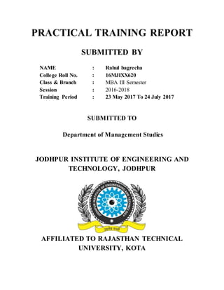 PRACTICAL TRAINING REPORT
SUBMITTED BY
NAME : Rahul bagrecha
College Roll No. : 16MJIXX620
Class & Branch : MBA III Semester
Session : 2016-2018
Training Period : 23 May 2017 To 24 July 2017
SUBMITTED TO
Department of Management Studies
JODHPUR INSTITUTE OF ENGINEERING AND
TECHNOLOGY, JODHPUR
AFFILIATED TO RAJASTHAN TECHNICAL
UNIVERSITY, KOTA
 