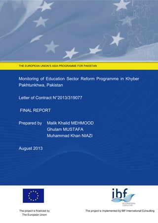 THE EUROPEAN UNION’S ASIA PROGRAMME FOR PAKISTAN
Monitoring of Education Sector Reform Programme in Khyber
Pakhtunkhwa, Pakistan
Letter of Contract N°2013/319077
FINAL REPORT
Prepared by Malik Khalid MEHMOOD
Ghulam MUSTAFA
Muhammad Khan NIAZI
August 2013
The project is implemented by IBF International ConsultingThe project is financed by
The European Union
 