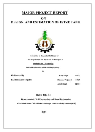 MAJOR PROJECT REPORT
ON
DESIGN AND ESTIMATION OF INTZE TANK
Submitted in the partial fulfilment of
the Requirement for the award of the degree of
Bachelor of Technology
In Civil Engineering and Rural Engineering.
By
Guidance By Ravi Singh 124843
Er. Ramakant Tripathi Mayank Prajapati 124829
Amit singh 124811
Batch 2013-14
Department of Civil Engineering and Rural Engineering
Mahatma Gandhi Chitrakoot Gramodaya Vishwavidhalaya Satna (M.P)
2017
 