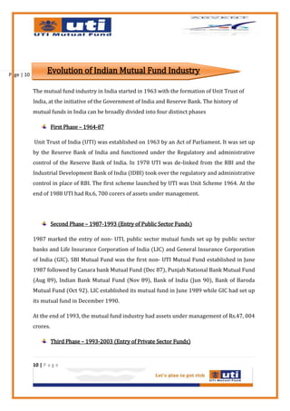 Page | 10
                  Evolution of Indian Mutual Fund Industry

            The mutual fund industry in India started in 1963 with the formation of Unit Trust of
            India, at the initiative of the Government of India and Reserve Bank. The history of
            mutual funds in India can be broadly divided into four distinct phases

                      First Phase – 1964-87

            Unit Trust of India (UTI) was established on 1963 by an Act of Parliament. It was set up
            by the Reserve Bank of India and functioned under the Regulatory and administrative
            control of the Reserve Bank of India. In 1978 UTI was de-linked from the RBI and the
            Industrial Development Bank of India (IDBI) took over the regulatory and administrative
            control in place of RBI. The first scheme launched by UTI was Unit Scheme 1964. At the
            end of 1988 UTI had Rs.6, 700 corers of assets under management.




                      Second Phase – 1987-1993 (Entry of Public Sector Funds)

            1987 marked the entry of non- UTI, public sector mutual funds set up by public sector
            banks and Life Insurance Corporation of India (LIC) and General Insurance Corporation
            of India (GIC). SBI Mutual Fund was the first non- UTI Mutual Fund established in June
            1987 followed by Canara bank Mutual Fund (Dec 87), Punjab National Bank Mutual Fund
            (Aug 89), Indian Bank Mutual Fund (Nov 89), Bank of India (Jun 90), Bank of Baroda
            Mutual Fund (Oct 92). LIC established its mutual fund in June 1989 while GIC had set up
            its mutual fund in December 1990.

            At the end of 1993, the mutual fund industry had assets under management of Rs.47, 004
            crores.

                      Third Phase – 1993-2003 (Entry of Private Sector Funds)


            10 | P a g e
 