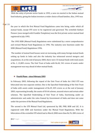 With the entry of private sector funds in 1993, a new era started in the Indian mutual
            fund industry, giving the Indian investors a wider choice of fund families. Also, 1993 was



Page | 11
            the year in which the first Mutual Fund Regulations came into being, under which all
            mutual funds, except UTI were to be registered and governed. The erstwhile Kothari
            Pioneer (now merged with Franklin Templeton) was the first private sector mutual fund
            registered in July 1993.

            The 1993 SEBI (Mutual Fund) Regulations were substituted by a more comprehensive
            and revised Mutual Fund Regulations in 1996. The industry now functions under the
            SEBI (Mutual Fund) Regulations 1996.

            The number of mutual fund houses went on increasing, with many foreign mutual funds
            setting up funds in India and also the industry has witnessed several mergers and
            acquisitions. As at the end of January 2003, there were 33 mutual funds with total assets
            of Rs. 1, 21,805 crores. The Unit Trust of India with Rs.44, 541 crores of assets under
            management was way ahead of other mutual funds.




                    Fourth Phase – since February 2003

            In February 2003, following the repeal of the Unit Trust of India Act 1963 UTI was
            bifurcated into two separate entities. One is the Specified Undertaking of the Unit Trust
            of India with assets under management of Rs.29, 835 crores as at the end of January
            2003, representing broadly, the assets of US 64 scheme, assured return and certain other
            schemes. The Specified Undertaking of Unit Trust of India, functioning under an
            administrator and under the rules framed by Government of India and does not come
            under the purview of the Mutual Fund Regulations.

            The second is the UTI Mutual Fund Ltd, sponsored by SBI, PNB, BOB and LIC. It is
            registered with SEBI and functions under the Mutual Fund Regulations. With the
            bifurcation of the erstwhile UTI which had in March 2000 more than Rs.76, 000 crores of


            11 | P a g e
 