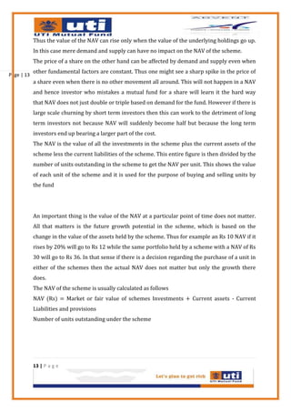 Thus the value of the NAV can rise only when the value of the underlying holdings go up.
            In this case mere demand and supply can have no impact on the NAV of the scheme.
            The price of a share on the other hand can be affected by demand and supply even when
            other fundamental factors are constant. Thus one might see a sharp spike in the price of
Page | 13
            a share even when there is no other movement all around. This will not happen in a NAV
            and hence investor who mistakes a mutual fund for a share will learn it the hard way
            that NAV does not just double or triple based on demand for the fund. However if there is
            large scale churning by short term investors then this can work to the detriment of long
            term investors not because NAV will suddenly become half but because the long term
            investors end up bearing a larger part of the cost.
            The NAV is the value of all the investments in the scheme plus the current assets of the
            scheme less the current liabilities of the scheme. This entire figure is then divided by the
            number of units outstanding in the scheme to get the NAV per unit. This shows the value
            of each unit of the scheme and it is used for the purpose of buying and selling units by
            the fund




            An important thing is the value of the NAV at a particular point of time does not matter.
            All that matters is the future growth potential in the scheme, which is based on the
            change in the value of the assets held by the scheme. Thus for example an Rs 10 NAV if it
            rises by 20% will go to Rs 12 while the same portfolio held by a scheme with a NAV of Rs
            30 will go to Rs 36. In that sense if there is a decision regarding the purchase of a unit in
            either of the schemes then the actual NAV does not matter but only the growth there
            does.
            The NAV of the scheme is usually calculated as follows
            NAV (Rs) = Market or fair value of schemes Investments + Current assets - Current
            Liabilities and provisions
            Number of units outstanding under the scheme




            13 | P a g e
 