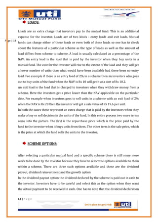 LOADS:

            Loads are an extra charge that investors pay to the mutual fund. This is an additional
            expense for the investor. Loads are of two kinds - entry loads and exit loads. Mutual
Page | 14
            funds can charge either of these loads or even both of these loads so one has to check
            about the features of a particular scheme as the type of loads as well as the amount of
            load differs from scheme to scheme. A load is usually calculated as a percentage of the
            NAV. An entry load is the load that is paid by the investor when they buy units in a
            mutual fund. The cost for the investor will rise to the extent of the load and they will get
            a lower number of units than what would have been available had there been no entry
            load. For example if there is an entry load of 2% in a scheme then an investors who goes
            out to buy units of the fund when the NAV is Rs 10 will get it at a cost of Rs 10.2.
            An exit load is the load that is charged to investors when they withdraw money from a
            scheme. Here the investors get a price lower than the NAV applicable on the particular
            date. For example when investors goes to sell units in a scheme with an exit load of 2%
            when the NAV is Rs 20 then the investor will get a sale value of Rs 19.6 per unit.
            In both the cases these represent an extra charge that is paid by the investors when they
            make a buy or sell decision in the units of the fund. In this entire process two more terms
            come into the picture. The first is the repurchase price which is the price paid by the
            fund to the investor when it buys units from them. The other term is the sale price, which
            is the price at which the fund sells the units to the investor.


                    SCHEME OPTIONS:


            After selecting a particular mutual fund and a specific scheme there is still some more
            work to be done by the investor because they have to select the options available to them
            within a scheme. There are three such options available and these are the dividend
            payout, dividend reinvestment and the growth option
            In the dividend payout option the dividend declared by the scheme is paid out in cash to
            the investor. Investors have to be careful and select this as the option when they want
            the actual payment to be received in cash. One has to note that the dividend declaration


            14 | P a g e
 