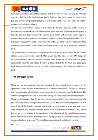 is always on the face value of the units and not on the current value. Thus if the NAV of a
            scheme is Rs 55 and the fund declared a 60% dividend then the dividend declared is Rs 6
            per unit because the percentage figure is considered on the face value of Rs 10 and not
            the current NAV of the scheme.
Page | 15
            The dividend reinvestment option is one where the dividend declared by the scheme is
            then poured down back into the scheme at the applicable NAV. In reality what happens is
            that the investor first receives the dividend on paper and then the same figure is
            converted into additional units. An investor might earn Rs 6.000 as dividend but that is
            not received in cash but will be converted into additional units. Many investors select the
            dividend option but tick the dividend reinvestment part resulting in no payout coming to
            them.
            The growth option is one where the gains of the scheme are added on to the NAV of the
            scheme and no payout is received. This means that the value of the NAV keeps on
            increasing without any intervention from the fund. If there is a scheme that has grown
            consistently over the years then it will be witnessed that the NAV has also gone quite
            high while in the dividend option this will keep reducing as and when the dividend is
            paid.


                    EXPENSE RATIO:


            There are various expenses that are incurred by the mutual fund in respect to its
            operations. There are two expense ratios that one will read about. The first is the initial
            issue expense ratio which is the expense incurred at the time of a new fund offering. The
            other is the expense ratio that is witnessed during the normal operation of the scheme.
            There are limits prescribed for various expenses. According to the regulations issued by
            the Securities and Exchange Board of India (SEBI) the total initial expenses shall not
            exceed 6% of the initial resources raised under a close ended scheme and any excess
            over this figure will have to be borne by the asset management company (AMC). There
            has been a recent change to the provisions of the charging of the initial issue expenses
            for an open ended scheme and there cannot be any initial issue expenses over and above
            the entry load on the scheme. The initial issue expenses will include advertising

            15 | P a g e
 