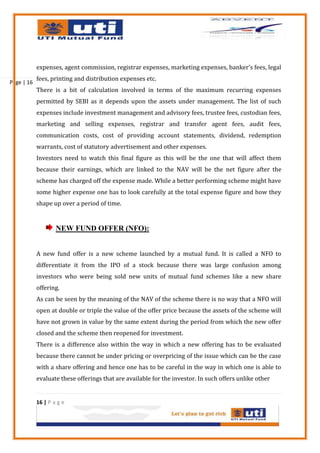 expenses, agent commission, registrar expenses, marketing expenses, banker’s fees, legal
            fees, printing and distribution expenses etc.
Page | 16
            There is a bit of calculation involved in terms of the maximum recurring expenses
            permitted by SEBI as it depends upon the assets under management. The list of such
            expenses include investment management and advisory fees, trustee fees, custodian fees,
            marketing and selling expenses, registrar and transfer agent fees, audit fees,
            communication costs, cost of providing account statements, dividend, redemption
            warrants, cost of statutory advertisement and other expenses.
            Investors need to watch this final figure as this will be the one that will affect them
            because their earnings, which are linked to the NAV will be the net figure after the
            scheme has charged off the expense made. While a better performing scheme might have
            some higher expense one has to look carefully at the total expense figure and how they
            shape up over a period of time.


                    NEW FUND OFFER (NFO):


            A new fund offer is a new scheme launched by a mutual fund. It is called a NFO to
            differentiate it from the IPO of a stock because there was large confusion among
            investors who were being sold new units of mutual fund schemes like a new share
            offering.
            As can be seen by the meaning of the NAV of the scheme there is no way that a NFO will
            open at double or triple the value of the offer price because the assets of the scheme will
            have not grown in value by the same extent during the period from which the new offer
            closed and the scheme then reopened for investment.
            There is a difference also within the way in which a new offering has to be evaluated
            because there cannot be under pricing or overpricing of the issue which can be the case
            with a share offering and hence one has to be careful in the way in which one is able to
            evaluate these offerings that are available for the investor. In such offers unlike other


            16 | P a g e
 