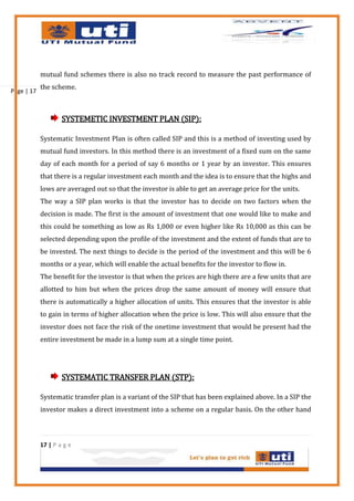 mutual fund schemes there is also no track record to measure the past performance of
            the scheme.
Page | 17



                    SYSTEMETIC INVESTMENT PLAN (SIP):

            Systematic Investment Plan is often called SIP and this is a method of investing used by
            mutual fund investors. In this method there is an investment of a fixed sum on the same
            day of each month for a period of say 6 months or 1 year by an investor. This ensures
            that there is a regular investment each month and the idea is to ensure that the highs and
            lows are averaged out so that the investor is able to get an average price for the units.
            The way a SIP plan works is that the investor has to decide on two factors when the
            decision is made. The first is the amount of investment that one would like to make and
            this could be something as low as Rs 1,000 or even higher like Rs 10,000 as this can be
            selected depending upon the profile of the investment and the extent of funds that are to
            be invested. The next things to decide is the period of the investment and this will be 6
            months or a year, which will enable the actual benefits for the investor to flow in.
            The benefit for the investor is that when the prices are high there are a few units that are
            allotted to him but when the prices drop the same amount of money will ensure that
            there is automatically a higher allocation of units. This ensures that the investor is able
            to gain in terms of higher allocation when the price is low. This will also ensure that the
            investor does not face the risk of the onetime investment that would be present had the
            entire investment be made in a lump sum at a single time point.




                    SYSTEMATIC TRANSFER PLAN (STP):

            Systematic transfer plan is a variant of the SIP that has been explained above. In a SIP the
            investor makes a direct investment into a scheme on a regular basis. On the other hand



            17 | P a g e
 