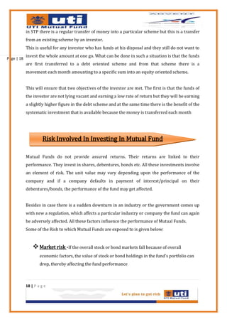 in STP there is a regular transfer of money into a particular scheme but this is a transfer
            from an existing scheme by an investor.
            This is useful for any investor who has funds at his disposal and they still do not want to
            invest the whole amount at one go. What can be done in such a situation is that the funds
Page | 18
            are first transferred to a debt oriented scheme and from that scheme there is a
            movement each month amounting to a specific sum into an equity oriented scheme.


            This will ensure that two objectives of the investor are met. The first is that the funds of
            the investor are not lying vacant and earning a low rate of return but they will be earning
            a slightly higher figure in the debt scheme and at the same time there is the benefit of the
            systematic investment that is available because the money is transferred each month




                      Risk Involved In Investing In Mutual Fund

            Mutual Funds do not provide assured returns. Their returns are linked to their
            performance. They invest in shares, debentures, bonds etc. All these investments involve
            an element of risk. The unit value may vary depending upon the performance of the
            company and if a company defaults in payment of interest/principal on their
            debentures/bonds, the performance of the fund may get affected.


            Besides in case there is a sudden downturn in an industry or the government comes up
            with new a regulation, which affects a particular industry or company the fund can again
            be adversely affected. All these factors influence the performance of Mutual Funds.
            Some of the Risk to which Mutual Funds are exposed to is given below:


                 Market risk -If the overall stock or bond markets fall because of overall
                    economic factors, the value of stock or bond holdings in the fund's portfolio can
                    drop, thereby affecting the fund performance



            18 | P a g e
 