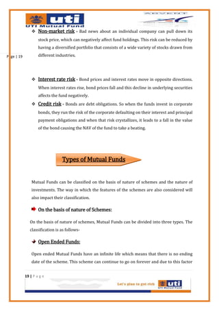  Non-market risk - Bad news about an individual company can pull down its
                    stock price, which can negatively affect fund holdings. This risk can be reduced by
                    having a diversified portfolio that consists of a wide variety of stocks drawn from

Page | 19           different industries.




                 Interest rate risk - Bond prices and interest rates move in opposite directions.
                    When interest rates rise, bond prices fall and this decline in underlying securities
                    affects the fund negatively.
                 Credit risk - Bonds are debt obligations. So when the funds invest in corporate
                    bonds, they run the risk of the corporate defaulting on their interest and principal
                    payment obligations and when that risk crystallizes, it leads to a fall in the value
                    of the bond causing the NAV of the fund to take a beating.




                                 Types of Mutual Funds


                Mutual Funds can be classified on the basis of nature of schemes and the nature of
                investments. The way in which the features of the schemes are also considered will
                also impact their classification.

                    On the basis of nature of Schemes:

               On the basis of nature of schemes, Mutual Funds can be divided into three types. The
               classification is as follows-

                    Open Ended Funds:

                Open ended Mutual Funds have an infinite life which means that there is no ending
                date of the scheme. This scheme can continue to go on forever and due to this factor


            19 | P a g e
 
