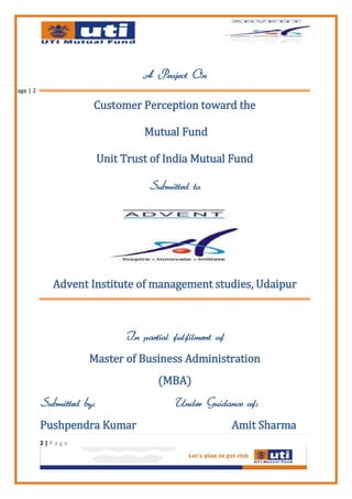 A Project On
Page | 2

                       Customer Perception toward the

                                    Mutual Fund

                           Unit Trust of India Mutual Fund

                                     Submitted to




              Advent Institute of management studies, Udaipur



                                In partial fulfilment of
                      Master of Business Administration
                                       (MBA)
           Submitted by:                   Under Guidance of:
           Pushpendra Kumar                                Amit Sharma
           2|Page
 