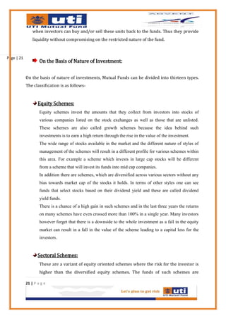 when investors can buy and/or sell these units back to the funds. Thus they provide
                liquidity without compromising on the restricted nature of the fund.



Page | 21
                    On the Basis of Nature of Investment:


            On the basis of nature of investments, Mutual Funds can be divided into thirteen types.
            The classification is as follows-



                   Equity Schemes:
                    Equity schemes invest the amounts that they collect from investors into stocks of
                    various companies listed on the stock exchanges as well as those that are unlisted.
                    These schemes are also called growth schemes because the idea behind such
                    investments is to earn a high return through the rise in the value of the investment.
                    The wide range of stocks available in the market and the different nature of styles of
                    management of the schemes will result in a different profile for various schemes within
                    this area. For example a scheme which invests in large cap stocks will be different
                    from a scheme that will invest its funds into mid cap companies.
                    In addition there are schemes, which are diversified across various sectors without any
                    bias towards market cap of the stocks it holds. In terms of other styles one can see
                    funds that select stocks based on their dividend yield and these are called dividend
                    yield funds.
                    There is a chance of a high gain in such schemes and in the last three years the returns
                    on many schemes have even crossed more than 100% in a single year. Many investors
                    however forget that there is a downside to the whole investment as a fall in the equity
                    market can result in a fall in the value of the scheme leading to a capital loss for the
                    investors.


                   Sectoral Schemes:
                    These are a variant of equity oriented schemes where the risk for the investor is
                    higher than the diversified equity schemes. The funds of such schemes are

            21 | P a g e
 