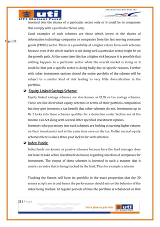 invested into the shares of a particular sector only or it could be in companies
                    that comply with a particular theme only.
                    Good examples of such schemes are those which invest in the shares of
                    information technology companies or companies from the fast moving consumer
Page | 22
                    goods (FMCG) sector. There is a possibility of a higher return from such schemes
                    because even if the whole market is not doing well a particular sector might be on
                    the growth path. At the same time this has a higher risk because it is possible that
                    nothing happens to a particular sector while the overall market is rising or it
                    could be that just a specific sector is doing badly due to specific reasons. Further
                    with other investment options closed the entire portfolio of the scheme will be
                    subject to a similar kind of risk leading to very little diversification in the
                    portfolio.
                    Equity Linked Savings Scheme:
                    Equity linked savings schemes are also known as ELSS or tax savings schemes.
                    These are like diversified equity schemes in terms of their portfolio composition
                    but they give investors a tax benefit that other schemes do not. Investment up to
                    Rs 1 lacks into these schemes qualifies for a deduction under Section aoc of the
                    Income Tax Act along with several other specified investment options.
                    Investors who put money into such schemes are looking at earning higher returns
                    on their investments and at the same time save on the tax. Unlike normal equity
                    schemes there is also a three year lock in for such schemes.
                    Index Funds:
                    Index funds are known as passive schemes because here the fund manager does
                    not have to take active investment decisions regarding selection of companies for
                    investment. The corpus of these schemes is invested in such a manner that it
                    mimics an index that is being tracked by the fund. Thus for example a scheme


                    Tracking the Sensex will have its portfolio in the exact proportion that the 30
                    sensex scrip’s are in and hence the performance should mirror the behavior of the
                    index being tracked. At regular periods of time the portfolio is rebalanced so that


            22 | P a g e
 