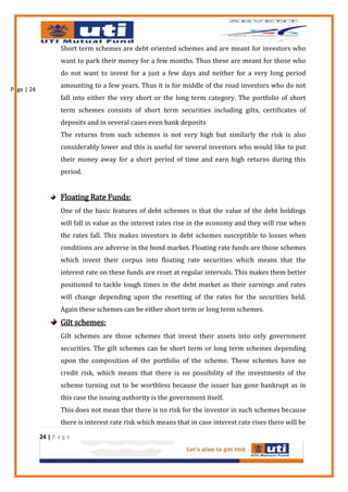 Short term schemes are debt oriented schemes and are meant for investors who
                    want to park their money for a few months. Thus these are meant for those who
                    do not want to invest for a just a few days and neither for a very long period
                    amounting to a few years. Thus it is for middle of the road investors who do not
Page | 24
                    fall into either the very short or the long term category. The portfolio of short
                    term schemes consists of short term securities including gilts, certificates of
                    deposits and in several cases even bank deposits
                    The returns from such schemes is not very high but similarly the risk is also
                    considerably lower and this is useful for several investors who would like to put
                    their money away for a short period of time and earn high returns during this
                    period.


                    Floating Rate Funds:
                    One of the basic features of debt schemes is that the value of the debt holdings
                    will fall in value as the interest rates rise in the economy and they will rise when
                    the rates fall. This makes investors in debt schemes susceptible to losses when
                    conditions are adverse in the bond market. Floating rate funds are those schemes
                    which invest their corpus into floating rate securities which means that the
                    interest rate on these funds are reset at regular intervals. This makes them better
                    positioned to tackle tough times in the debt market as their earnings and rates
                    will change depending upon the resetting of the rates for the securities held.
                    Again these schemes can be either short term or long term schemes.
                    Gilt schemes:
                    Gilt schemes are those schemes that invest their assets into only government
                    securities. The gilt schemes can be short term or long term schemes depending
                    upon the composition of the portfolio of the scheme. These schemes have no
                    credit risk, which means that there is no possibility of the investments of the
                    scheme turning out to be worthless because the issuer has gone bankrupt as in
                    this case the issuing authority is the government itself.
                    This does not mean that there is no risk for the investor in such schemes because
                    there is interest rate risk which means that in case interest rate rises there will be

            24 | P a g e
 