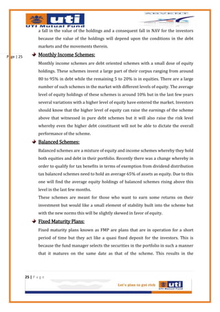 a fall in the value of the holdings and a consequent fall in NAV for the investors
                    because the value of the holdings will depend upon the conditions in the debt
                    markets and the movements therein.

Page | 25           Monthly Income Schemes:
                    Monthly income schemes are debt oriented schemes with a small dose of equity
                    holdings. These schemes invest a large part of their corpus ranging from around
                    80 to 95% in debt while the remaining 5 to 20% is in equities. There are a large
                    number of such schemes in the market with different levels of equity. The average
                    level of equity holdings of these schemes is around 10% but in the last few years
                    several variations with a higher level of equity have entered the market. Investors
                    should know that the higher level of equity can raise the earnings of the scheme
                    above that witnessed in pure debt schemes but it will also raise the risk level
                    whereby even the higher debt constituent will not be able to dictate the overall
                    performance of the scheme.
                    Balanced Schemes:
                    Balanced schemes are a mixture of equity and income schemes whereby they hold
                    both equities and debt in their portfolio. Recently there was a change whereby in
                    order to qualify for tax benefits in terms of exemption from dividend distribution
                    tax balanced schemes need to hold an average 65% of assets as equity. Due to this
                    one will find the average equity holdings of balanced schemes rising above this
                    level in the last few months.
                    These schemes are meant for those who want to earn some returns on their
                    investment but would like a small element of stability built into the scheme but
                    with the new norms this will be slightly skewed in favor of equity.
                    Fixed Maturity Plans:
                    Fixed maturity plans known as FMP are plans that are in operation for a short
                    period of time but they act like a quasi fixed deposit for the investors. This is
                    because the fund manager selects the securities in the portfolio in such a manner
                    that it matures on the same date as that of the scheme. This results in the




            25 | P a g e
 