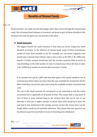 Benefits of Mutual Funds

Page | 27

            Small investors can enjoy several advantages when they invest through the mutual fund
            route. Not all mutual fund schemes or investors can boast to give all these benefits to the
            investors but each one gives you one benefit or the other.


                    Small Amounts:
                    The biggest benefit for small investors is that they can invest using very small
                    amounts of money. In the absence of mutual funds many of these investments
                    would not have been possible at all. For example one can invest regularly each
                    month into a mutual fund scheme with a sum as low as Rs 500 or Rs 1000 each
                    month. A similar amount would have got the investor precious little in terms of
                    actual holdings in the debt market. In case of a bond issue where the face is value
                    is Rs 10,000 they would not even be able to procure 1 bond.




                    If an investor has say Rs 1,000 with him then quite a few stocks would be out of
                    reach because their values are more than the sum available for investment. On the
                    other hand they can use the same sum to buy the available number of mutual fund
                    units
                    The use of the small amounts for investment is not restricted to just the initial
                    investment but is applicable at all points of time, This means that at any point of
                    time if there is some amount lying in the account then this can be put to use
                    whereby it will earn a higher amount of return than what would have been the
                    case had it just remained in the savings account. In fact the money here can do
                    things which would not be possible otherwise. This means that the amounts can
                    be utilized as pert he need both in terms of investing and withdrawal



            27 | P a g e
 