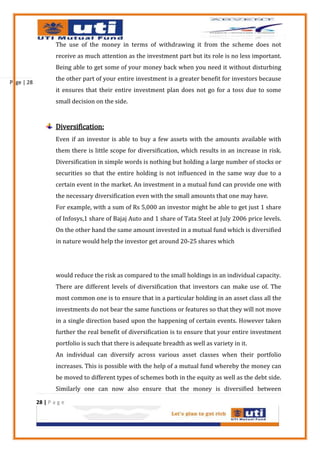 The use of the money in terms of withdrawing it from the scheme does not
                    receive as much attention as the investment part but its role is no less important.
                    Being able to get some of your money back when you need it without disturbing
                    the other part of your entire investment is a greater benefit for investors because
Page | 28
                    it ensures that their entire investment plan does not go for a toss due to some
                    small decision on the side.


                    Diversification:
                    Even if an investor is able to buy a few assets with the amounts available with
                    them there is little scope for diversification, which results in an increase in risk.
                    Diversification in simple words is nothing but holding a large number of stocks or
                    securities so that the entire holding is not influenced in the same way due to a
                    certain event in the market. An investment in a mutual fund can provide one with
                    the necessary diversification even with the small amounts that one may have.
                    For example, with a sum of Rs 5,000 an investor might be able to get just 1 share
                    of Infosys,1 share of Bajaj Auto and 1 share of Tata Steel at July 2006 price levels.
                    On the other hand the same amount invested in a mutual fund which is diversified
                    in nature would help the investor get around 20-25 shares which




                    would reduce the risk as compared to the small holdings in an individual capacity.
                    There are different levels of diversification that investors can make use of. The
                    most common one is to ensure that in a particular holding in an asset class all the
                    investments do not bear the same functions or features so that they will not move
                    in a single direction based upon the happening of certain events. However taken
                    further the real benefit of diversification is to ensure that your entire investment
                    portfolio is such that there is adequate breadth as well as variety in it.
                    An individual can diversify across various asset classes when their portfolio
                    increases. This is possible with the help of a mutual fund whereby the money can
                    be moved to different types of schemes both in the equity as well as the debt side.
                    Similarly one can now also ensure that the money is diversified between

            28 | P a g e
 