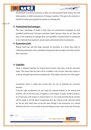 investments in various countries as there are international funds where one will
                    hold equities or debt instruments of foreign countries. This gives the investor a
                    benefit of really ensuring that his money is working well.

Page | 29
                    Professional fund manager:
                    The basic advantage of funds is that, they are professional managed, by well
                    qualified professional. Investors purchase funds because they do not have the
                    time or the expertise to manage their own portfolio. A mutual fund is considered
                    to be relatively less expensive way to make and monitor their investments.
                    Economies scale:
                    Mutual fund buy and sell large amounts of securities at a time, thus help to
                    reducing transaction costs, and help to bring down the average cost of the unit for
                    their investors..




                    Liquidity:
                    There is adequate liquidity for mutual fund investors when they want the necessary
                    funds. This means that the fund will be available to the investor when they require it
                    would go through large amounts of paperwork. This might not be the case with regular




                    investments where it might take several days for one to liquidate the necessary
                    amounts.
                    Using the right combination one can create the required liquidity in the mutual fund
                    portfolio. One of the best cases of liquidity is with respect to equity oriented schemes.
                    In several cases with respect to various shares it is very much possible that an investor
                    will be unable to sell the shares on particular days the volumes in the scrip have dried
                    up. On the other hand when an investor puts through a sale transaction on a mutual
                    fund then this has to be executed at the prevailing net asset value at the end of the day



            29 | P a g e
 