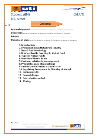 Student, AIMS                                          CM, UTI
           MF, Ajmer
Page | 3
                                   Contents
           Acknowledgement…………………………………………………….
           Declaration……………………………………………………………
           Preface…………………………………………………………………
           Objective of study…………………………………………………………..

                 1. Introduction
                 2. Evolution of Indian Mutual Fund Industry
                 3. Mutual Fund Terminology
                 4. Risk Involved In Investing In Mutual Fund
                 5. Types of Mutual Funds
                 6. Benefits of Mutual Funds
                 7. Customer relationship management
                 8. Product life cycle of mutual fund
                 9. Similarity with Various Assets Classes
                 10. Regulatory Framework for Working of Mutual
                11. Company profile
                12. Research Design
                13. Data collection method
                14. Finding




           3|Page
 
