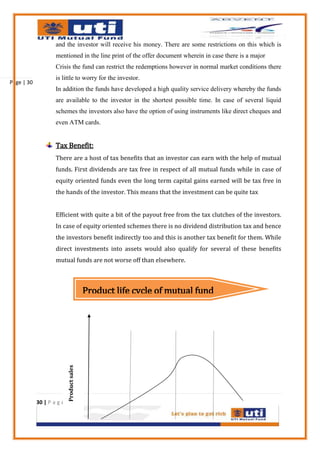and the investor will receive his money. There are some restrictions on this which is
                    mentioned in the line print of the offer document wherein in case there is a major
                    Crisis the fund can restrict the redemptions however in normal market conditions there
                    is little to worry for the investor.
Page | 30
                    In addition the funds have developed a high quality service delivery whereby the funds
                    are available to the investor in the shortest possible time. In case of several liquid
                    schemes the investors also have the option of using instruments like direct cheques and
                    even ATM cards.


                    Tax Benefit:
                    There are a host of tax benefits that an investor can earn with the help of mutual
                    funds. First dividends are tax free in respect of all mutual funds while in case of
                    equity oriented funds even the long term capital gains earned will be tax free in
                    the hands of the investor. This means that the investment can be quite tax


                    Efficient with quite a bit of the payout free from the tax clutches of the investors.
                    In case of equity oriented schemes there is no dividend distribution tax and hence
                    the investors benefit indirectly too and this is another tax benefit for them. While
                    direct investments into assets would also qualify for several of these benefits
                    mutual funds are not worse off than elsewhere.



                                           Product life cycle of mutual fund
                           Product sales




            30 | P a g e
 