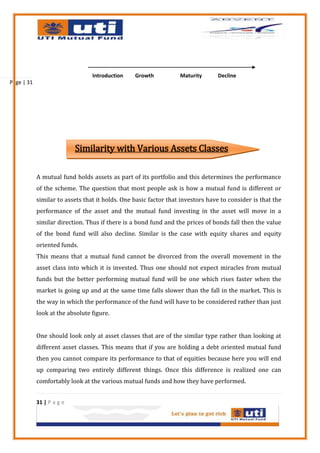 Introduction    Growth           Maturity      Decline
Page | 31




                           Similarity with Various Assets Classes

            A mutual fund holds assets as part of its portfolio and this determines the performance
            of the scheme. The question that most people ask is how a mutual fund is different or
            similar to assets that it holds. One basic factor that investors have to consider is that the
            performance of the asset and the mutual fund investing in the asset will move in a
            similar direction. Thus if there is a bond fund and the prices of bonds fall then the value
            of the bond fund will also decline. Similar is the case with equity shares and equity
            oriented funds.
            This means that a mutual fund cannot be divorced from the overall movement in the
            asset class into which it is invested. Thus one should not expect miracles from mutual
            funds but the better performing mutual fund will be one which rises faster when the
            market is going up and at the same time falls slower than the fall in the market. This is
            the way in which the performance of the fund will have to be considered rather than just
            look at the absolute figure.


            One should look only at asset classes that are of the similar type rather than looking at
            different asset classes. This means that if you are holding a debt oriented mutual fund
            then you cannot compare its performance to that of equities because here you will end
            up comparing two entirely different things. Once this difference is realized one can
            comfortably look at the various mutual funds and how they have performed.


            31 | P a g e
 