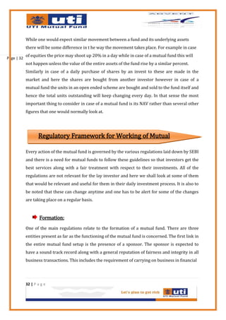 While one would expect similar movement between a fund and its underlying assets
            there will be some difference in t he way the movement takes place. For example in case
            of equities the price may shoot up 20% in a day while in case of a mutual fund this will
Page | 32
            not happen unless the value of the entire assets of the fund rise by a similar percent.
            Similarly in case of a daily purchase of shares by an invest to these are made in the
            market and here the shares are bought from another investor however in case of a
            mutual fund the units in an open ended scheme are bought and sold to the fund itself and
            hence the total units outstanding will keep changing every day. In that sense the most
            important thing to consider in case of a mutual fund is its NAV rather than several other
            figures that one would normally look at.




                   Regulatory Framework for Working of Mutual
                                                   Funds
            Every action of the mutual fund is governed by the various regulations laid down by SEBI
            and there is a need for mutual funds to follow these guidelines so that investors get the
            best services along with a fair treatment with respect to their investments. All of the
            regulations are not relevant for the lay investor and here we shall look at some of them
            that would be relevant and useful for them in their daily investment process. It is also to
            be noted that these can change anytime and one has to be alert for some of the changes
            are taking place on a regular basis.


                    Formation:
            One of the main regulations relate to the formation of a mutual fund. There are three
            entities present as far as the functioning of the mutual fund is concerned. The first link in
            the entire mutual fund setup is the presence of a sponsor. The sponsor is expected to
            have a sound track record along with a general reputation of fairness and integrity in all
            business transactions. This includes the requirement of carrying on business in financial




            32 | P a g e
 