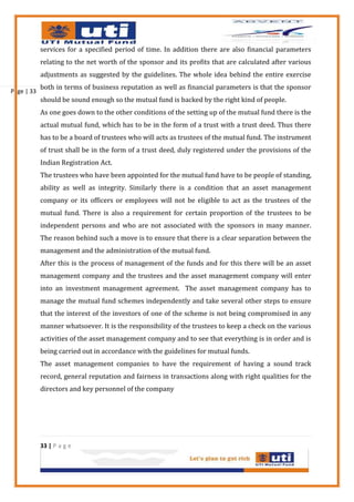 services for a specified period of time. In addition there are also financial parameters
            relating to the net worth of the sponsor and its profits that are calculated after various
            adjustments as suggested by the guidelines. The whole idea behind the entire exercise
            both in terms of business reputation as well as financial parameters is that the sponsor
Page | 33
            should be sound enough so the mutual fund is backed by the right kind of people.
            As one goes down to the other conditions of the setting up of the mutual fund there is the
            actual mutual fund, which has to be in the form of a trust with a trust deed. Thus there
            has to be a board of trustees who will acts as trustees of the mutual fund. The instrument
            of trust shall be in the form of a trust deed, duly registered under the provisions of the
            Indian Registration Act.
            The trustees who have been appointed for the mutual fund have to be people of standing,
            ability as well as integrity. Similarly there is a condition that an asset management
            company or its officers or employees will not be eligible to act as the trustees of the
            mutual fund. There is also a requirement for certain proportion of the trustees to be
            independent persons and who are not associated with the sponsors in many manner.
            The reason behind such a move is to ensure that there is a clear separation between the
            management and the administration of the mutual fund.
            After this is the process of management of the funds and for this there will be an asset
            management company and the trustees and the asset management company will enter
            into an investment management agreement. The asset management company has to
            manage the mutual fund schemes independently and take several other steps to ensure
            that the interest of the investors of one of the scheme is not being compromised in any
            manner whatsoever. It is the responsibility of the trustees to keep a check on the various
            activities of the asset management company and to see that everything is in order and is
            being carried out in accordance with the guidelines for mutual funds.
            The asset management companies to have the requirement of having a sound track
            record, general reputation and fairness in transactions along with right qualities for the
            directors and key personnel of the company




            33 | P a g e
 