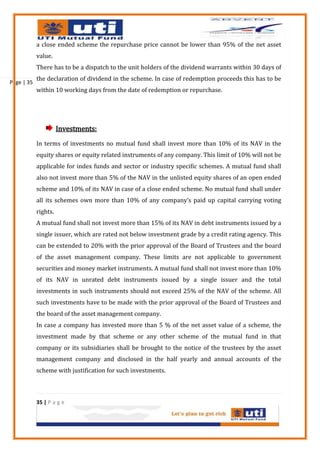 a close ended scheme the repurchase price cannot be lower than 95% of the net asset
            value.
            There has to be a dispatch to the unit holders of the dividend warrants within 30 days of
            the declaration of dividend in the scheme. In case of redemption proceeds this has to be
Page | 35
            within 10 working days from the date of redemption or repurchase.




                      Investments:
            In terms of investments no mutual fund shall invest more than 10% of its NAV in the
            equity shares or equity related instruments of any company. This limit of 10% will not be
            applicable for index funds and sector or industry specific schemes. A mutual fund shall
            also not invest more than 5% of the NAV in the unlisted equity shares of an open ended
            scheme and 10% of its NAV in case of a close ended scheme. No mutual fund shall under
            all its schemes own more than 10% of any company’s paid up capital carrying voting
            rights.
            A mutual fund shall not invest more than 15% of its NAV in debt instruments issued by a
            single issuer, which are rated not below investment grade by a credit rating agency. This
            can be extended to 20% with the prior approval of the Board of Trustees and the board
            of the asset management company. These limits are not applicable to government
            securities and money market instruments. A mutual fund shall not invest more than 10%
            of its NAV in unrated debt instruments issued by a single issuer and the total
            investments in such instruments should not exceed 25% of the NAV of the scheme. All
            such investments have to be made with the prior approval of the Board of Trustees and
            the board of the asset management company.
            In case a company has invested more than 5 % of the net asset value of a scheme, the
            investment made by that scheme or any other scheme of the mutual fund in that
            company or its subsidiaries shall be brought to the notice of the trustees by the asset
            management company and disclosed in the half yearly and annual accounts of the
            scheme with justification for such investments.



            35 | P a g e
 