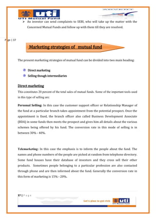  An investor can send complaints to SEBI, who will take up the matter with the
                    Concerned Mutual Funds and follow up with them till they are resolved.



Page | 37

                      Marketing strategies of mutual fund

            The present marketing strategies of mutual fund can be divided into two main heading:


                    Direct marketing
                    Selling though intermediaries


            Direct marketing
            This constitutes 20 percent of the total sales of mutual funds. Some of the important tools used
            in this type of selling are:

            Personal Selling: In this case the customer support officer or Relationship Manager of
            the fund at a particular branch takes appointment from the potential prospect. Once the
            appointment is fixed, the branch officer also called Business Development Associate
            (BDA) in some funds then meets the prospect and gives him all details about the various
            schemes being offered by his fund. The conversion rate in this mode of selling is in
            between 30% - 40%.




            Telemarketing: In this case the emphasis is to inform the people about the fund. The
            names and phone numbers of the people are picked at random from telephone directory.
            Some fund houses have their database of investors and they cross sell their other
            products. Sometimes people belonging to a particular profession are also contacted
            through phone and are then informed about the fund. Generally the conversion rate in
            this form of marketing is 15% - 20%.




            37 | P a g e
 