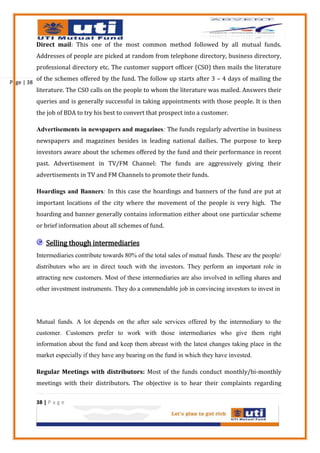 Direct mail: This one of the most common method followed by all mutual funds.
            Addresses of people are picked at random from telephone directory, business directory,
            professional directory etc. The customer support officer (CSO) then mails the literature
            of the schemes offered by the fund. The follow up starts after 3 – 4 days of mailing the
Page | 38
            literature. The CSO calls on the people to whom the literature was mailed. Answers their
            queries and is generally successful in taking appointments with those people. It is then
            the job of BDA to try his best to convert that prospect into a customer.

            Advertisements in newspapers and magazines: The funds regularly advertise in business
            newspapers and magazines besides in leading national dailies. The purpose to keep
            investors aware about the schemes offered by the fund and their performance in recent
            past. Advertisement in TV/FM Channel: The funds are aggressively giving their
            advertisements in TV and FM Channels to promote their funds.

            Hoardings and Banners: In this case the hoardings and banners of the fund are put at
            important locations of the city where the movement of the people is very high. The
            hoarding and banner generally contains information either about one particular scheme
            or brief information about all schemes of fund.

                Selling though intermediaries
            Intermediaries contribute towards 80% of the total sales of mutual funds. These are the people/
            distributors who are in direct touch with the investors. They perform an important role in
            attracting new customers. Most of these intermediaries are also involved in selling shares and
            other investment instruments. They do a commendable job in convincing investors to invest in




            Mutual funds. A lot depends on the after sale services offered by the intermediary to the
            customer. Customers prefer to work with those intermediaries who give them right
            information about the fund and keep them abreast with the latest changes taking place in the
            market especially if they have any bearing on the fund in which they have invested.

            Regular Meetings with distributors: Most of the funds conduct monthly/bi-monthly
            meetings with their distributors. The objective is to hear their complaints regarding

            38 | P a g e
 