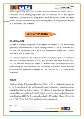 service aspects from funds side and other queries related to the market situation.
            Sometimes, special training programmers are also conducted for the new agents/
            distributors. Training involves giving details about the products of the fund, their
            present performance in the market, what the competitors are doing and what they can
Page | 39
            do to increase the sales of the fund.




                                     COMPANY PROFILE

            UTI MUTUAL FUND

            UTI AMC is a company incorporated under companies act 1956.In UTI AMC the investment
            agreement is executed between UTI Trustee company Ltd and UTI AMC on December 9 2002
            UTI AMC was registered by SEBI to act as Asset Management Company for UTI Mutual
            Fund vide its letter of January 2003.

            The paid up capital of UTI AMC has been subscribed equally by four sponsors: State Bank of
            India, Life Insurance Corporation of India, Bank of Baroda and Punjab National Bank.
            UTIAMC, apart from managing the schemes of UTI Mutual Fund, also manages the schemes
            transferred/migrated from the erstwhile Unit Trust of India, in accordance with the provisions
            of the Investment Management Agreement, the Trust Deed, and the SEBI (Mutual Funds)
            Regulations.



            HISTORY

            Unit Trust of India (UTI) was established on 1963 by an Act of Parliament. It was set up
            by the Reserve Bank of India and functioned under the Regulatory and administrative
            control of the Reserve Bank of India. In 1978 UTI was de-linked from the RBI and the
            Industrial Development Bank of India (IDBI) took over the regulatory and administrative
            control in place of RBI. The first scheme launched by UTI was Unit Scheme 1964. At the
            end of 1988 UTI had Rs. 6, 700 crore of assets under management.


            39 | P a g e
 