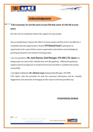 Acknowledgement
Page | 4
           “Life is Journey; it’s not the years in your life that count. It’s the life in your
           years.

           But Life can’t be completed without the support of many people



           Any accomplishment requires the efforts of many people and this work is not different. I
           would like take this opportunity to thanks UTI Mutual Fund for giving me an
           opportunity to be a part of their esteem organization and enhance my knowledge by
           granting permission to do summer training project.

           I am very grateful to Mr. Amit Sharma, Chief Manager, UTI AMC LTD. Ajmer, for
           being to give me some of his valuable time and able guidance. Without his guidance,
           support and encouragement. It would not have been possible to complete this project
           successfully.

           I am highly indebted to Mr. Akhilesh Gupta, Relationship Manager, UTI AMC
           LTD. Ajmer, who has provided me with the necessary information and his valuable
           Suggestions and comments on bringing out this report in the best possible way.




                                                                     PUSHPENDRA KUMAR




           4|Page
 